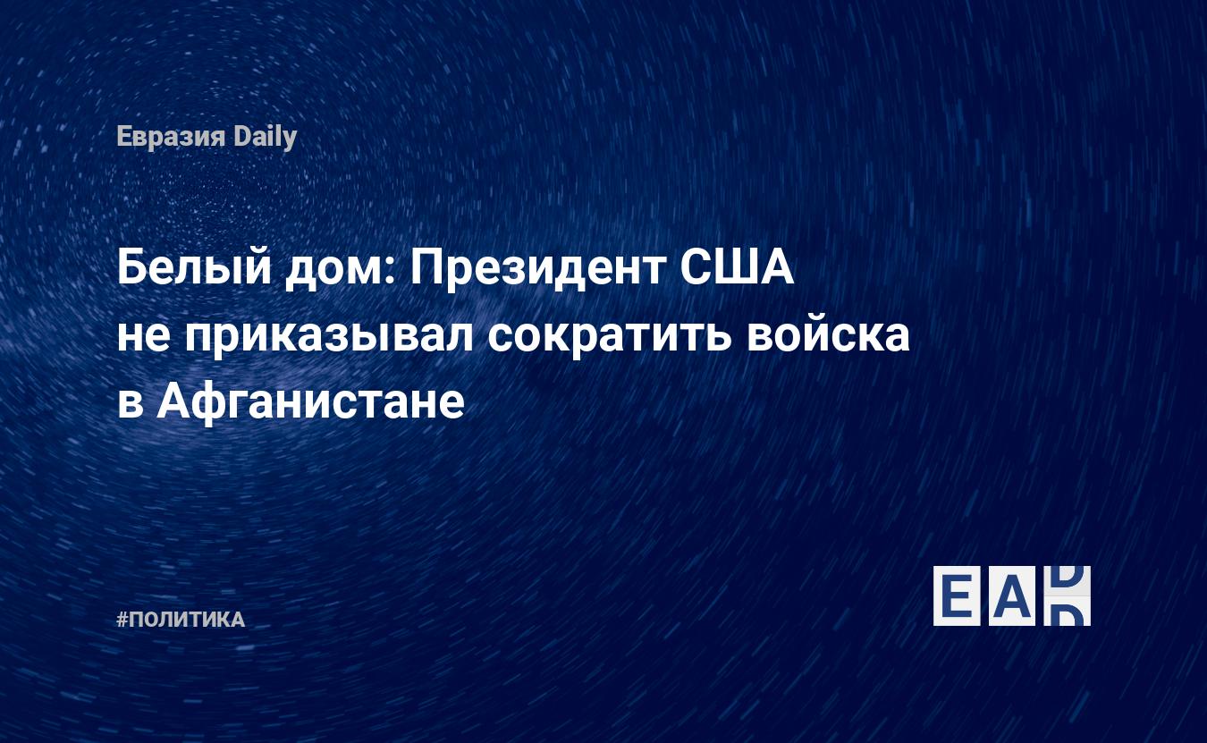 Белый дом: Президент США не приказывал сократить войска в Афганистане —  EADaily, 29 декабря 2018 — Новости политики, Новости Азии