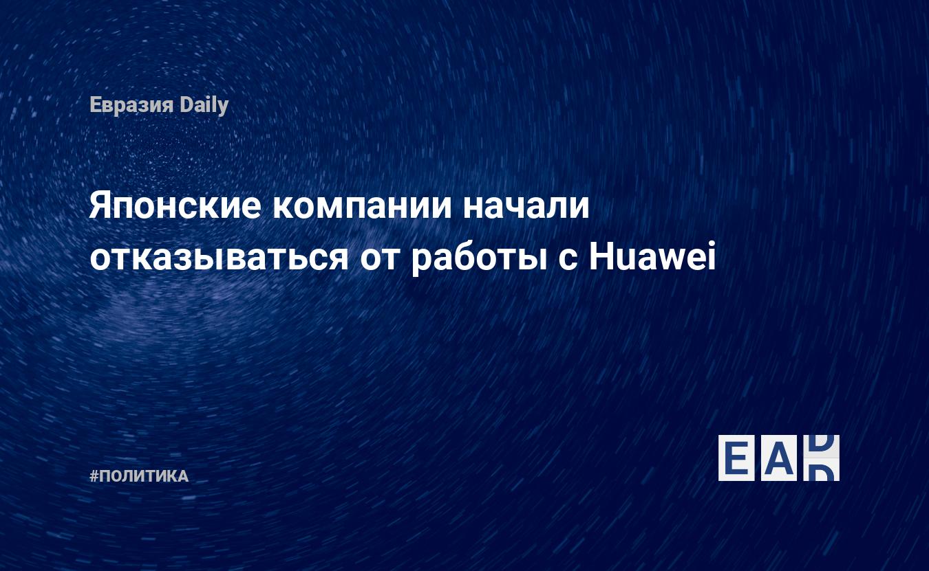 Японские компании начали отказываться от работы с Huawei — EADaily, 23 мая  2019 — Новости политики, Новости Европы