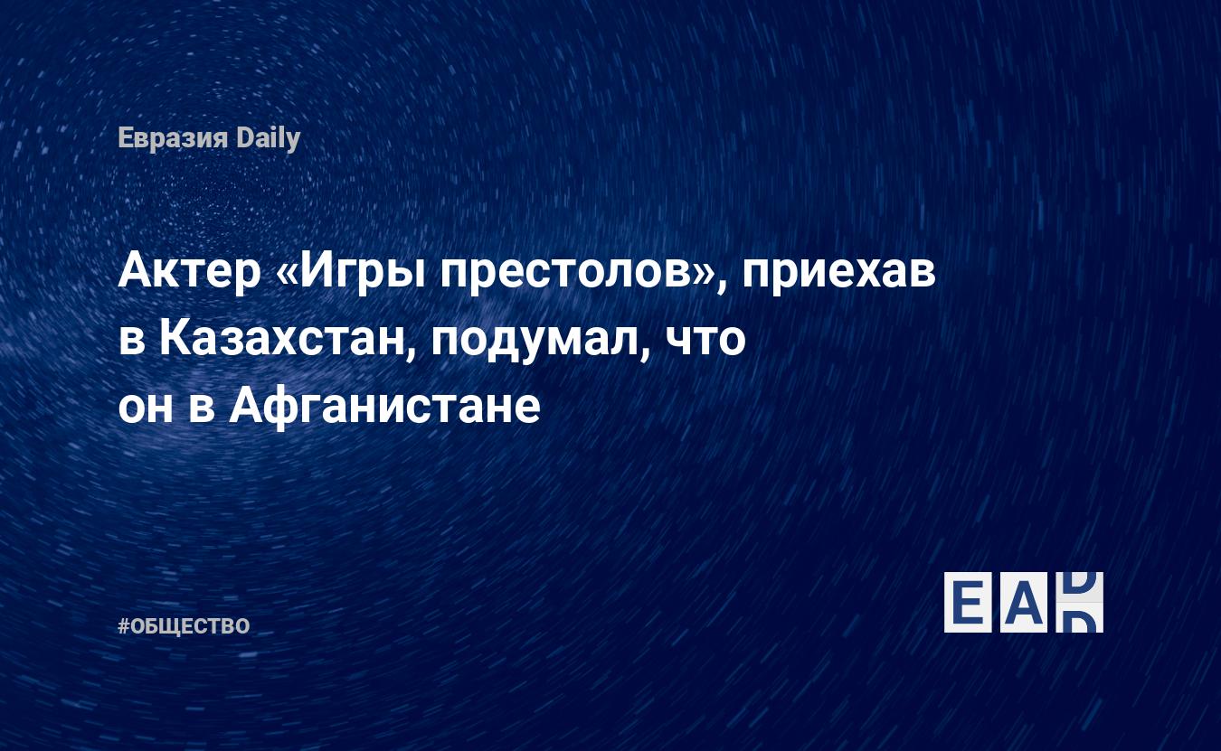 Актер «Игры престолов», приехав в Казахстан, подумал, что он в Афганистане  — EADaily, 4 июня 2019 — Общество. Новости, Новости Азии