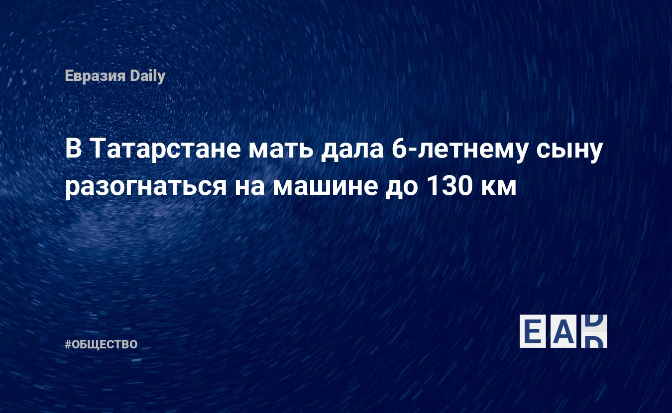 В Татарстане мать дала 6-летнему сыну разогнаться на машине до 130 км —  EADaily, 17 ноября 2019 — Общество. Новости, Новости России