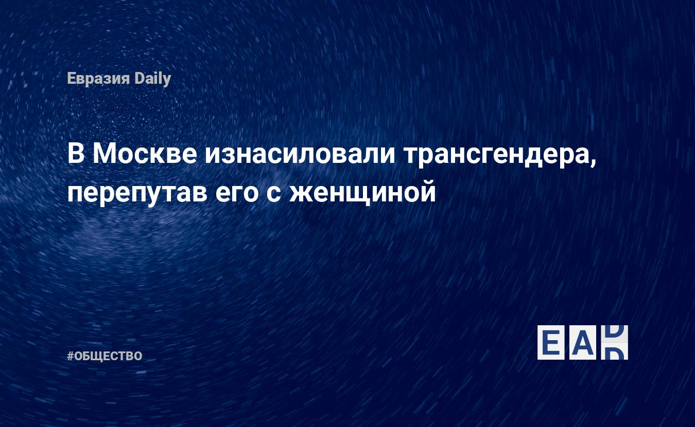 В Москве изнасиловали трансгендера, перепутав его с женщиной — EADaily —  Изнасилование. Изнасилование трансгендера. Новости Москвы. Происшествия в  Москве. Москва криминальная.