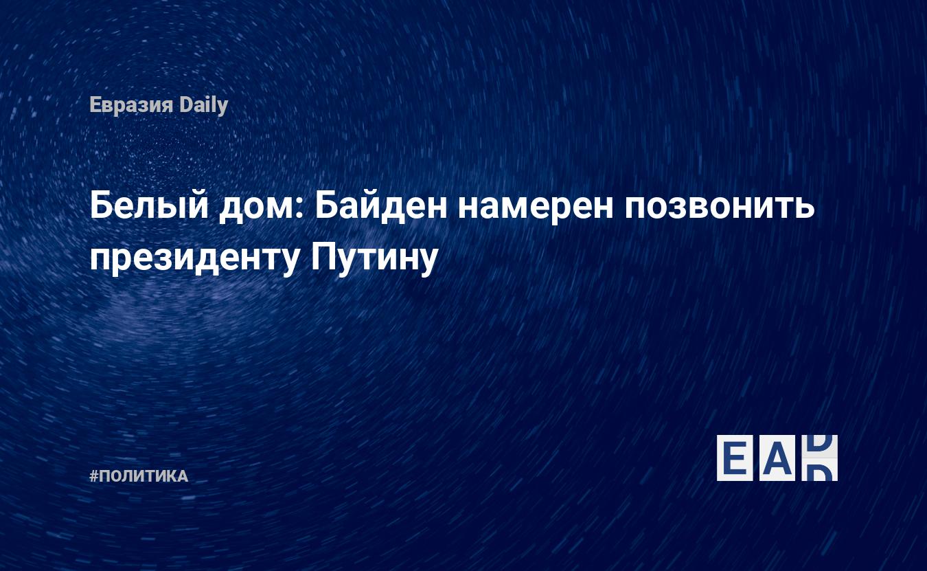 Белый дом: Байден намерен позвонить президенту Путину — EADaily, 11 февраля  2022 — Новости политики, Новости России