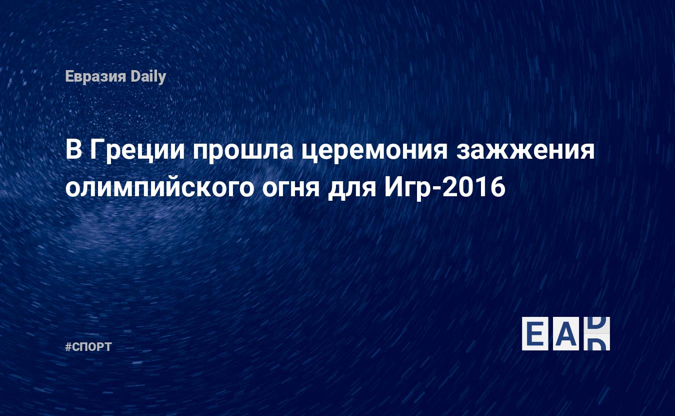 В Греции прошла церемония зажжения олимпийского огня для Игр-2016 —  EADaily, 21 апреля 2016 — Спортивные новости, Новости России